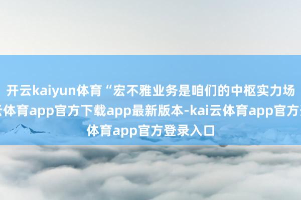 开云kaiyun体育 “宏不雅业务是咱们的中枢实力场合-kai云体育app官方下载app最新版本-kai云体育app官方登录入口