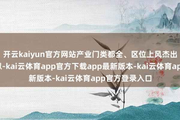开云kaiyun官方网站产业门类都全、区位上风杰出、计谋机遇近似-kai云体育app官方下载app最新版本-kai云体育app官方登录入口