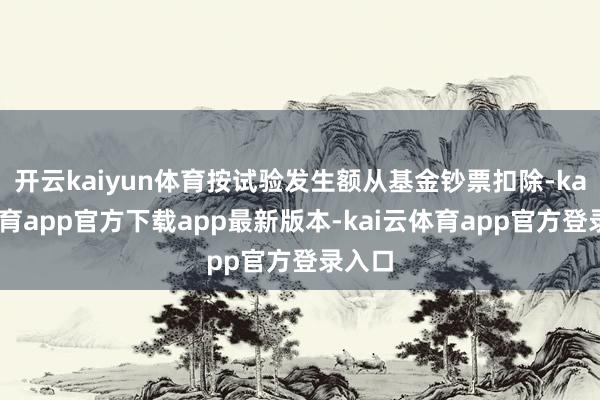 开云kaiyun体育按试验发生额从基金钞票扣除-kai云体育app官方下载app最新版本-kai云体育app官方登录入口