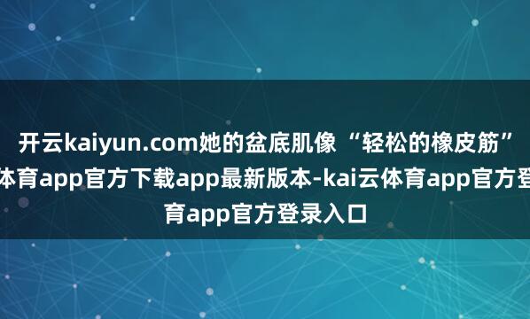 开云kaiyun.com她的盆底肌像 “轻松的橡皮筋”-kai云体育app官方下载app最新版本-kai云体育app官方登录入口