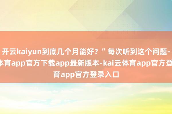 开云kaiyun到底几个月能好?”每次听到这个问题-kai云体育app官方下载app最新版本-kai云体育app官方登录入口