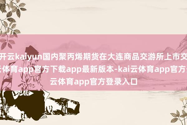 开云kaiyun国内聚丙烯期货在大连商品交游所上市交游-kai云体育app官方下载app最新版本-kai云体育app官方登录入口