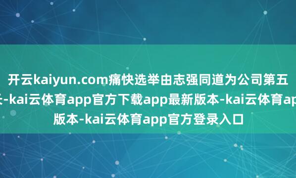 开云kaiyun.com痛快选举由志强同道为公司第五届董事会董事长-kai云体育app官方下载app最新版本-kai云体育app官方登录入口