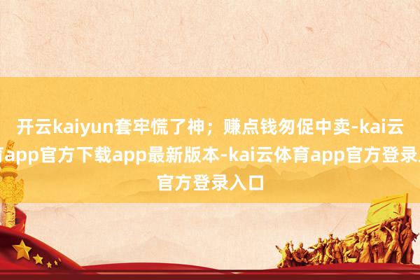 开云kaiyun套牢慌了神；赚点钱匆促中卖-kai云体育app官方下载app最新版本-kai云体育app官方登录入口
