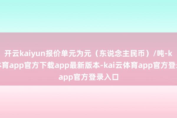 开云kaiyun报价单元为元（东说念主民币）/吨-kai云体育app官方下载app最新版本-kai云体育app官方登录入口