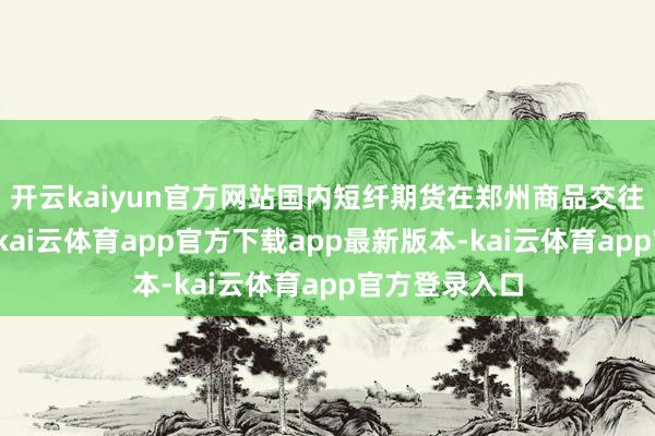开云kaiyun官方网站国内短纤期货在郑州商品交往所上市交往-kai云体育app官方下载app最新版本-kai云体育app官方登录入口