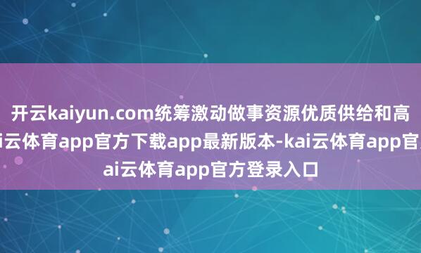 开云kaiyun.com统筹激动做事资源优质供给和高效匹配-kai云体育app官方下载app最新版本-kai云体育app官方登录入口